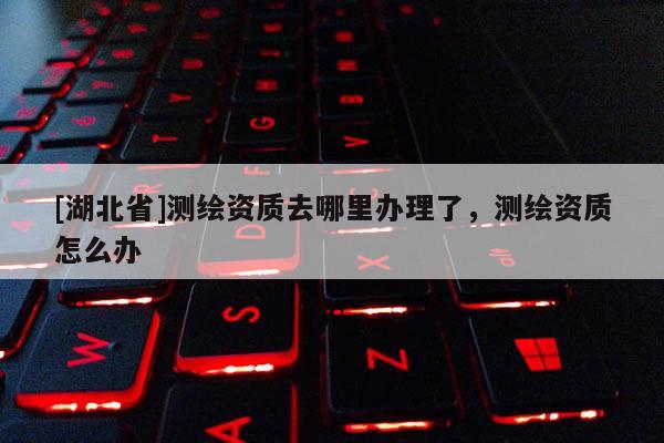 [湖北省]測繪資質(zhì)去哪里辦理了，測繪資質(zhì)怎么辦