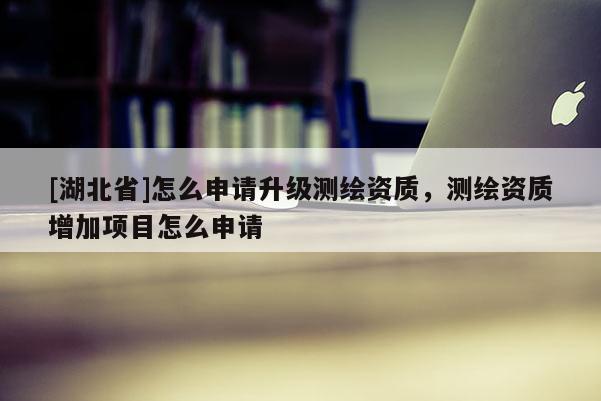 [湖北省]怎么申請升級測繪資質(zhì)，測繪資質(zhì)增加項(xiàng)目怎么申請