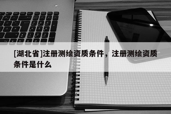 [湖北省]注冊測繪資質(zhì)條件，注冊測繪資質(zhì)條件是什么