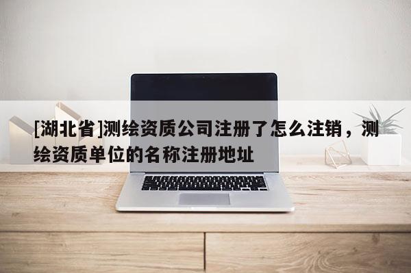 [湖北省]測繪資質(zhì)公司注冊了怎么注銷，測繪資質(zhì)單位的名稱注冊地址