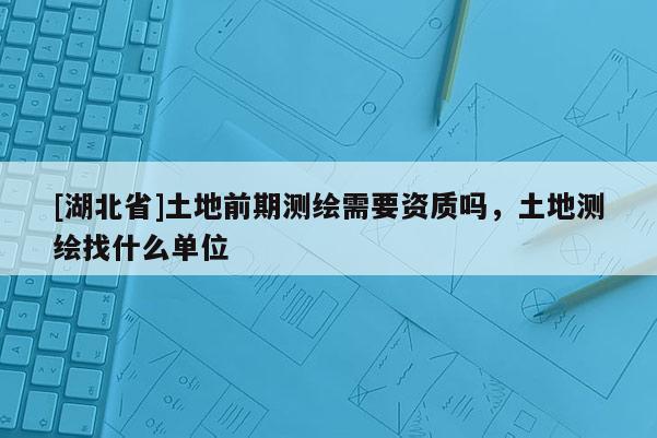 [湖北省]土地前期測(cè)繪需要資質(zhì)嗎，土地測(cè)繪找什么單位