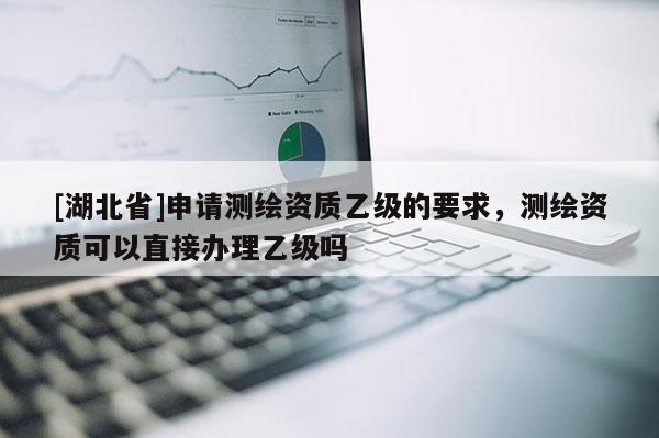 [湖北省]申請(qǐng)測(cè)繪資質(zhì)乙級(jí)的要求，測(cè)繪資質(zhì)可以直接辦理乙級(jí)嗎