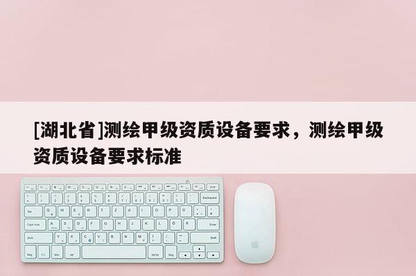 [湖北省]測繪甲級資質(zhì)設(shè)備要求，測繪甲級資質(zhì)設(shè)備要求標(biāo)準(zhǔn)