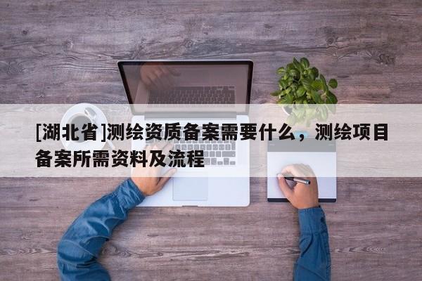 [湖北省]測(cè)繪資質(zhì)備案需要什么，測(cè)繪項(xiàng)目備案所需資料及流程