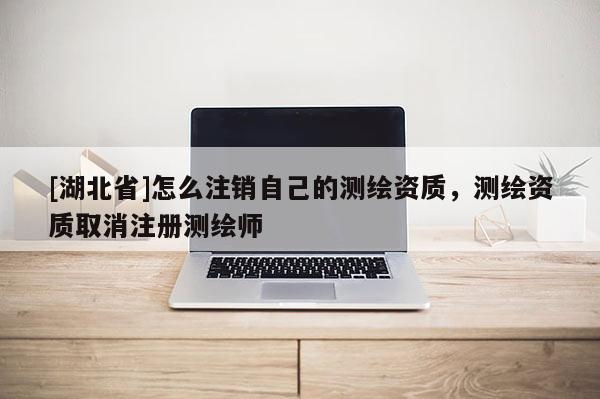 [湖北省]怎么注銷自己的測繪資質，測繪資質取消注冊測繪師