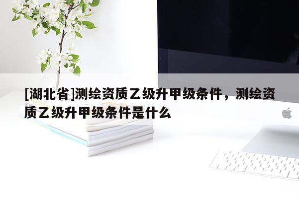 [湖北省]測繪資質(zhì)乙級升甲級條件，測繪資質(zhì)乙級升甲級條件是什么