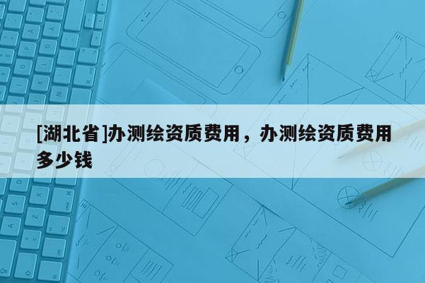 [湖北省]辦測繪資質(zhì)費用，辦測繪資質(zhì)費用多少錢