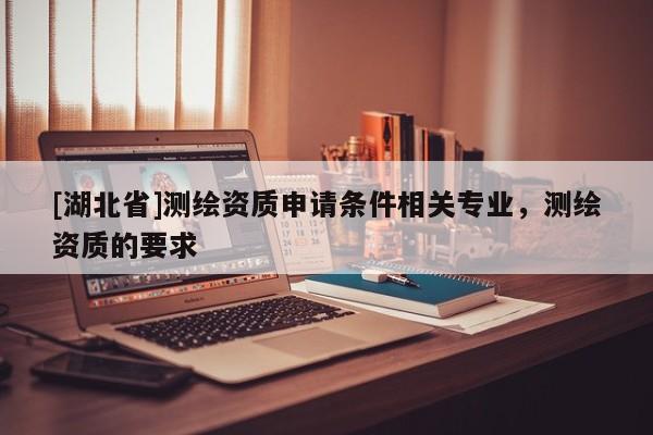 [湖北省]測繪資質(zhì)申請條件相關專業(yè)，測繪資質(zhì)的要求