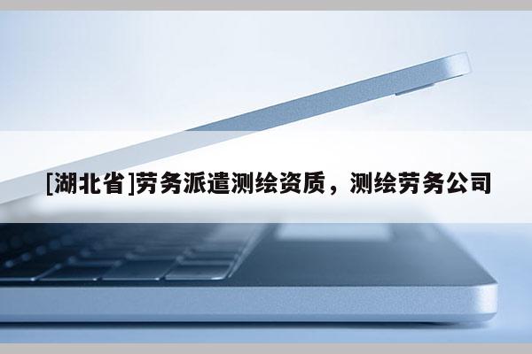 [湖北省]勞務(wù)派遣測繪資質(zhì)，測繪勞務(wù)公司