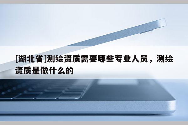 [湖北省]測繪資質(zhì)需要哪些專業(yè)人員，測繪資質(zhì)是做什么的