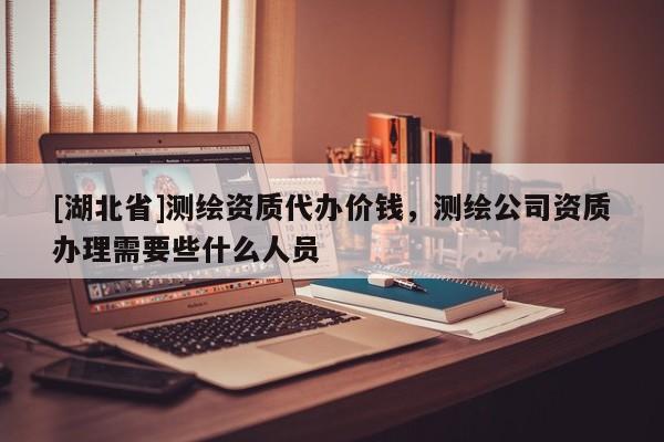 [湖北省]測繪資質(zhì)代辦價(jià)錢，測繪公司資質(zhì)辦理需要些什么人員