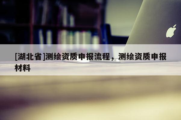 [湖北省]測繪資質(zhì)申報流程，測繪資質(zhì)申報材料