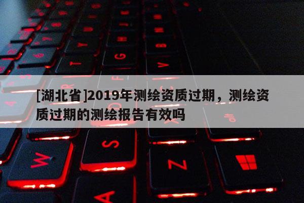 [湖北省]2019年測繪資質(zhì)過期，測繪資質(zhì)過期的測繪報(bào)告有效嗎