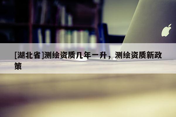 [湖北省]測繪資質(zhì)幾年一升，測繪資質(zhì)新政策