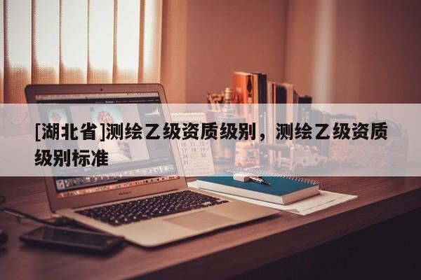 [湖北省]測繪乙級資質(zhì)級別，測繪乙級資質(zhì)級別標(biāo)準(zhǔn)