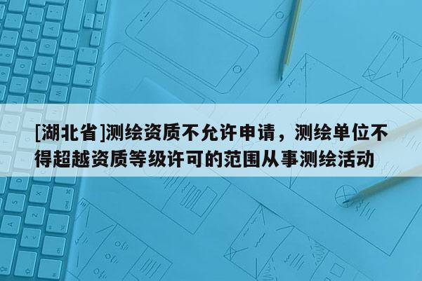 [湖北省]測(cè)繪資質(zhì)不允許申請(qǐng)，測(cè)繪單位不得超越資質(zhì)等級(jí)許可的范圍從事測(cè)繪活動(dòng)