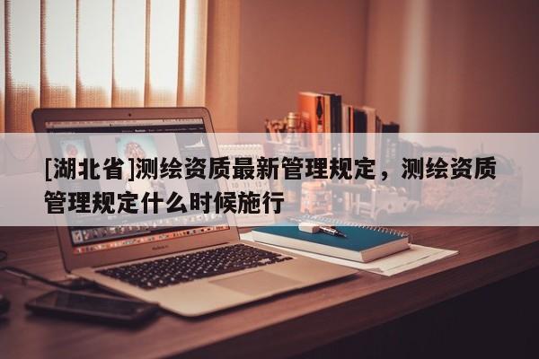 [湖北省]測繪資質(zhì)最新管理規(guī)定，測繪資質(zhì)管理規(guī)定什么時候施行