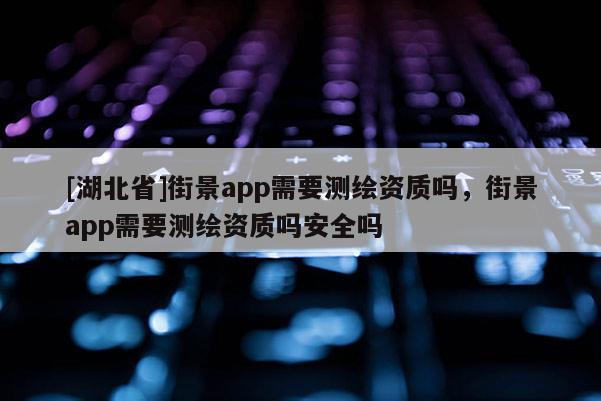 [湖北省]街景app需要測繪資質(zhì)嗎，街景app需要測繪資質(zhì)嗎安全嗎
