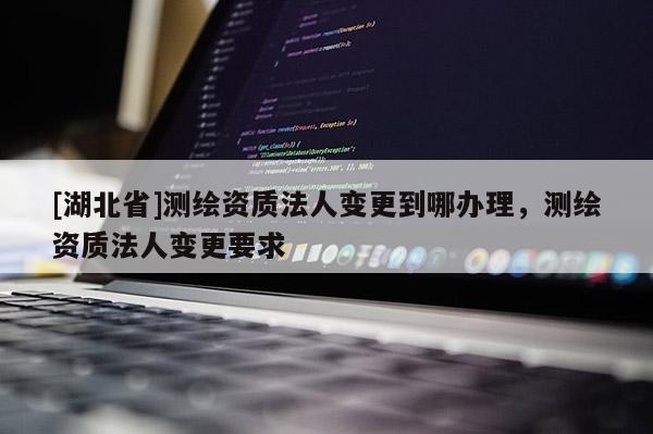 [湖北省]測繪資質(zhì)法人變更到哪辦理，測繪資質(zhì)法人變更要求