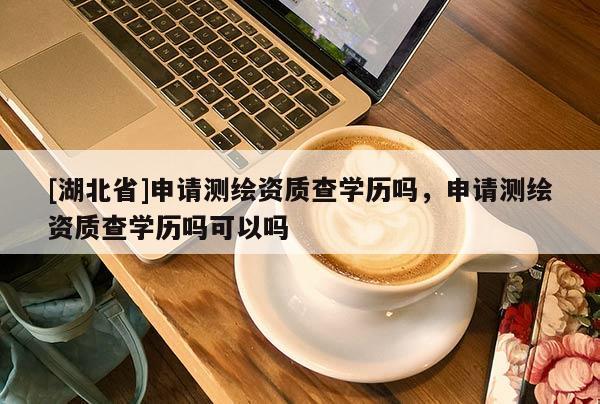 [湖北省]申請測繪資質(zhì)查學(xué)歷嗎，申請測繪資質(zhì)查學(xué)歷嗎可以嗎