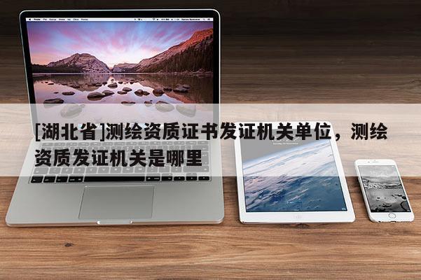 [湖北省]測繪資質(zhì)證書發(fā)證機(jī)關(guān)單位，測繪資質(zhì)發(fā)證機(jī)關(guān)是哪里