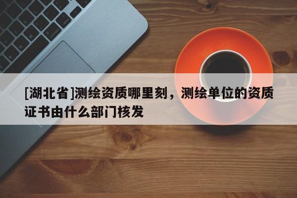 [湖北省]測(cè)繪資質(zhì)哪里刻，測(cè)繪單位的資質(zhì)證書由什么部門核發(fā)