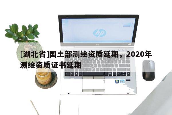[湖北省]國土部測繪資質(zhì)延期，2020年測繪資質(zhì)證書延期