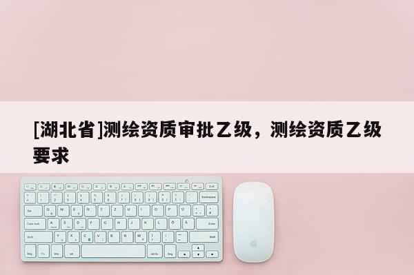 [湖北省]測繪資質(zhì)審批乙級，測繪資質(zhì)乙級要求