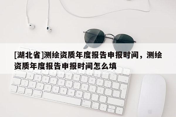 [湖北省]測繪資質(zhì)年度報告申報時間，測繪資質(zhì)年度報告申報時間怎么填