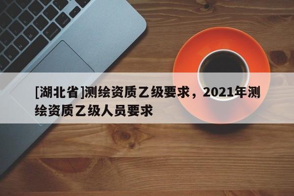 [湖北省]測繪資質(zhì)乙級要求，2021年測繪資質(zhì)乙級人員要求