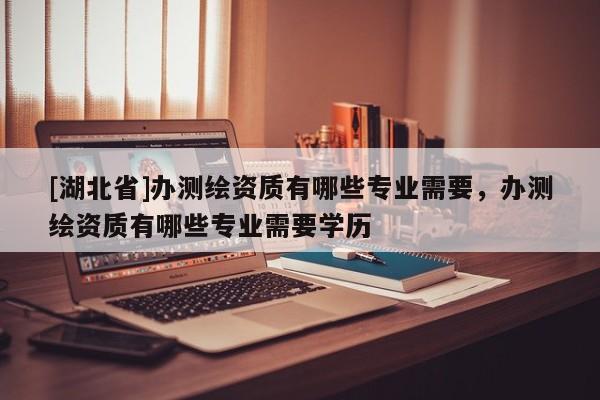 [湖北省]辦測繪資質有哪些專業(yè)需要，辦測繪資質有哪些專業(yè)需要學歷