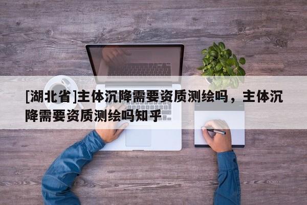 [湖北省]主體沉降需要資質(zhì)測(cè)繪嗎，主體沉降需要資質(zhì)測(cè)繪嗎知乎