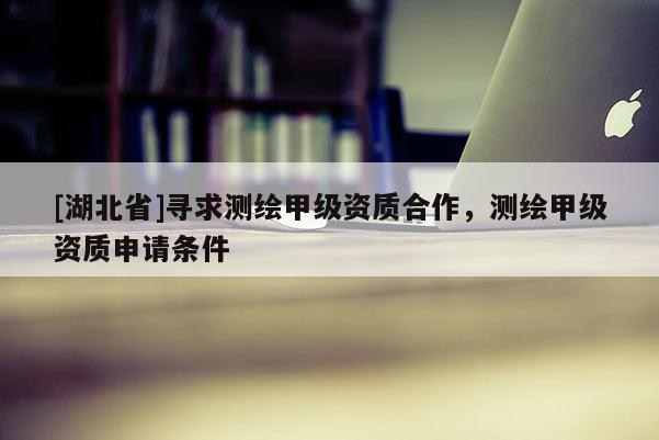[湖北省]尋求測繪甲級資質合作，測繪甲級資質申請條件