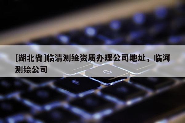 [湖北省]臨清測繪資質(zhì)辦理公司地址，臨河測繪公司