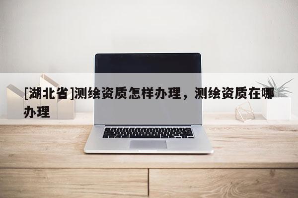 [湖北省]測(cè)繪資質(zhì)怎樣辦理，測(cè)繪資質(zhì)在哪辦理