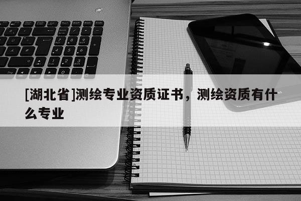 [湖北省]測繪專業(yè)資質證書，測繪資質有什么專業(yè)