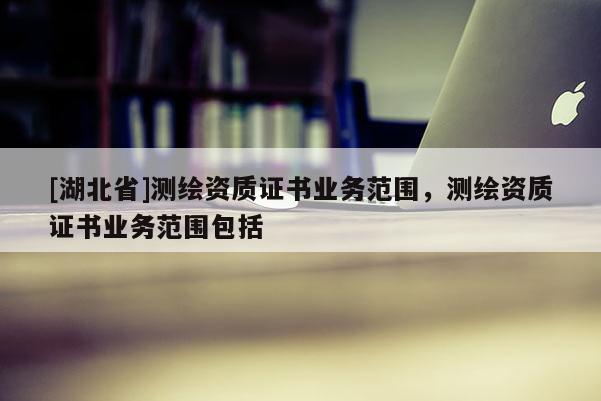 [湖北省]測繪資質(zhì)證書業(yè)務(wù)范圍，測繪資質(zhì)證書業(yè)務(wù)范圍包括