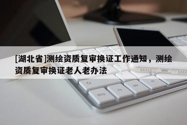[湖北省]測繪資質(zhì)復(fù)審換證工作通知，測繪資質(zhì)復(fù)審換證老人老辦法
