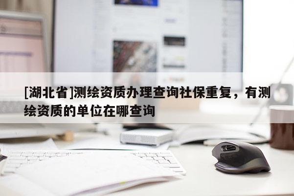 [湖北省]測(cè)繪資質(zhì)辦理查詢社保重復(fù)，有測(cè)繪資質(zhì)的單位在哪查詢