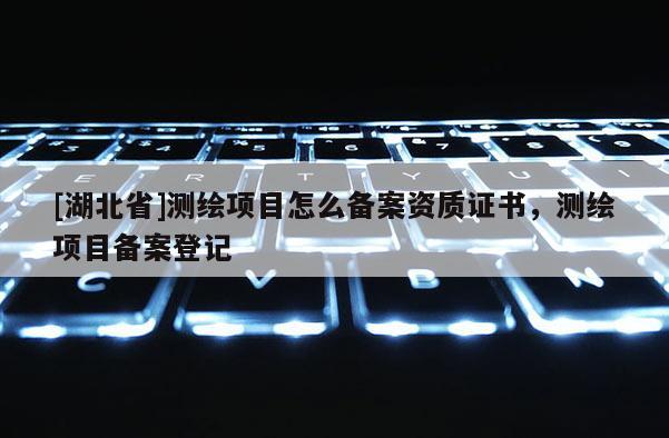 [湖北省]測繪項(xiàng)目怎么備案資質(zhì)證書，測繪項(xiàng)目備案登記