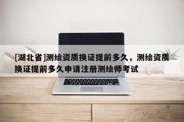 [湖北省]測繪資質(zhì)換證提前多久，測繪資質(zhì)換證提前多久申請(qǐng)注冊測繪師考試