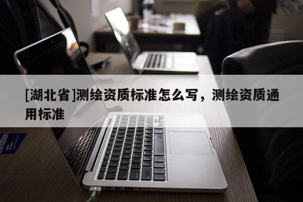 [湖北省]測(cè)繪資質(zhì)標(biāo)準(zhǔn)怎么寫，測(cè)繪資質(zhì)通用標(biāo)準(zhǔn)