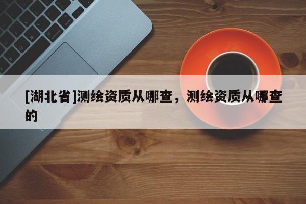[湖北省]測(cè)繪資質(zhì)從哪查，測(cè)繪資質(zhì)從哪查的
