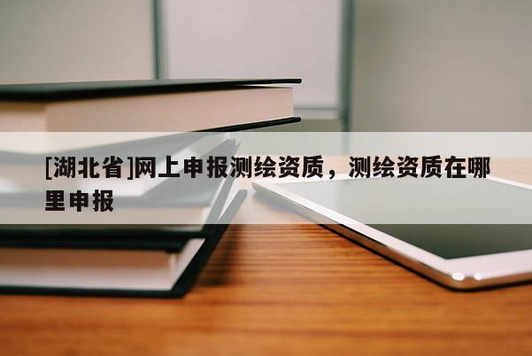 [湖北省]網(wǎng)上申報(bào)測(cè)繪資質(zhì)，測(cè)繪資質(zhì)在哪里申報(bào)