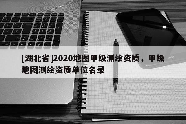 [湖北省]2020地圖甲級測繪資質(zhì)，甲級地圖測繪資質(zhì)單位名錄
