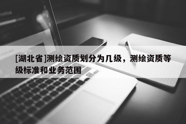 [湖北省]測繪資質(zhì)劃分為幾級，測繪資質(zhì)等級標(biāo)準(zhǔn)和業(yè)務(wù)范圍