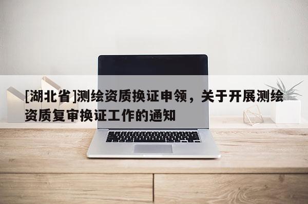 [湖北省]測(cè)繪資質(zhì)換證申領(lǐng)，關(guān)于開(kāi)展測(cè)繪資質(zhì)復(fù)審換證工作的通知