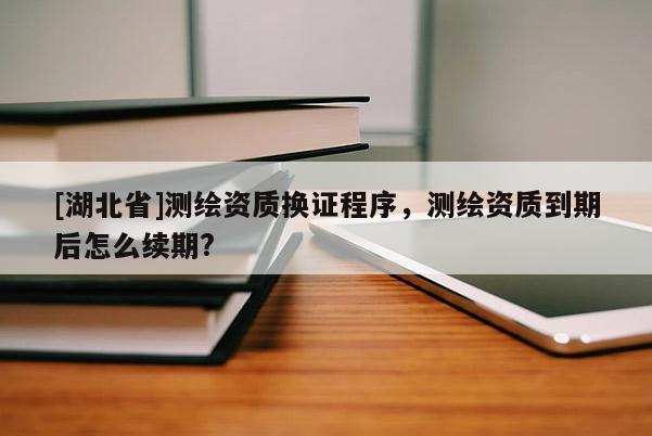 [湖北省]測(cè)繪資質(zhì)換證程序，測(cè)繪資質(zhì)到期后怎么續(xù)期?