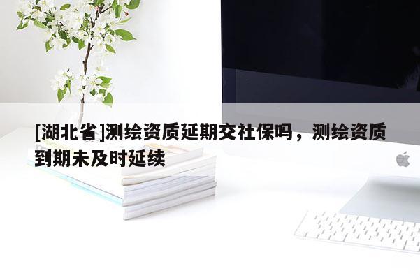 [湖北省]測(cè)繪資質(zhì)延期交社保嗎，測(cè)繪資質(zhì)到期未及時(shí)延續(xù)