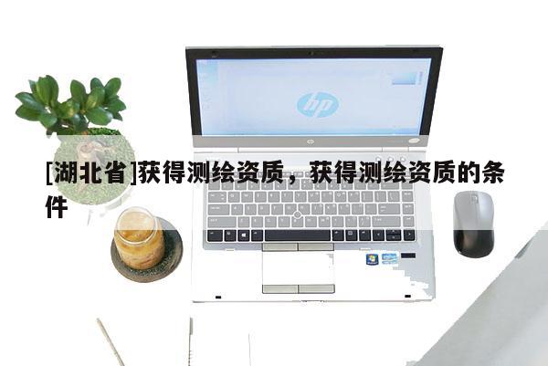 [湖北省]獲得測(cè)繪資質(zhì)，獲得測(cè)繪資質(zhì)的條件